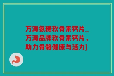 万源氨糖软骨素钙片_万源品牌软骨素钙片，助力骨骼健康与活力)