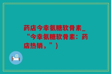药店今幸氨糖软骨素_“今幸氨糖软骨素：药店热销，”)