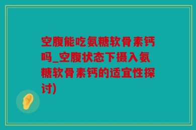 空腹能吃氨糖软骨素钙吗_空腹状态下摄入氨糖软骨素钙的适宜性探讨)