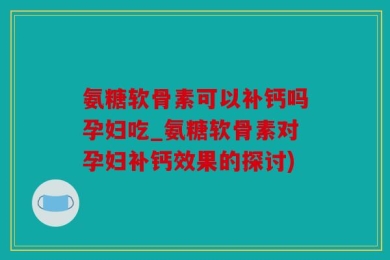 氨糖软骨素可以补钙吗孕妇吃_氨糖软骨素对孕妇补钙效果的探讨)