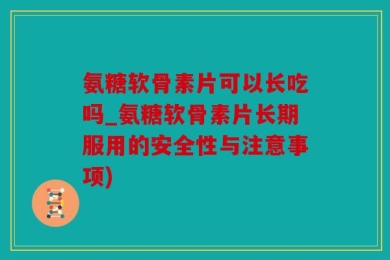 氨糖软骨素片可以长吃吗_氨糖软骨素片长期服用的安全性与注意事项)