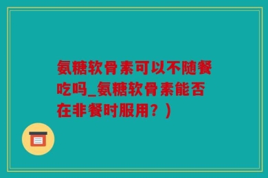 氨糖软骨素可以不随餐吃吗_氨糖软骨素能否在非餐时服用？)
