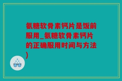 氨糖软骨素钙片是饭前服用_氨糖软骨素钙片的正确服用时间与方法)
