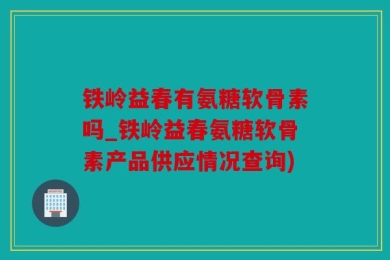铁岭益春有氨糖软骨素吗_铁岭益春氨糖软骨素产品供应情况查询)