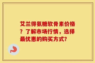 艾兰得氨糖软骨素价格？了解市场行情，选择最优惠的购买方式？