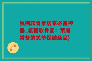 氨糖软骨素居家必备神器_氨糖软骨素：家庭常备的关节保健圣品)