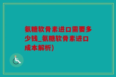 氨糖软骨素进口需要多少钱_氨糖软骨素进口成本解析)