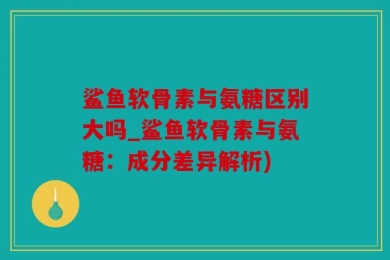 鲨鱼软骨素与氨糖区别大吗_鲨鱼软骨素与氨糖：成分差异解析)