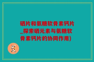 硒片和氨糖软骨素钙片_探索硒元素与氨糖软骨素钙片的协同作用)