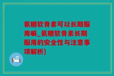 氨糖软骨素可以长期服用嘛_氨糖软骨素长期服用的安全性与注意事项解析)