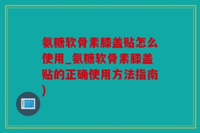 氨糖软骨素膝盖贴怎么使用_氨糖软骨素膝盖贴的正确使用方法指南)