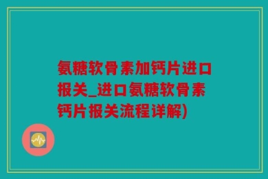氨糖软骨素加钙片进口报关_进口氨糖软骨素钙片报关流程详解)