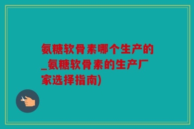 氨糖软骨素哪个生产的_氨糖软骨素的生产厂家选择指南)