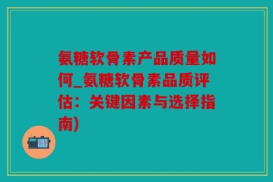氨糖软骨素产品质量如何_氨糖软骨素品质评估：关键因素与选择指南)