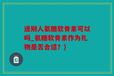 送别人氨糖软骨素可以吗_氨糖软骨素作为礼物是否合适？)