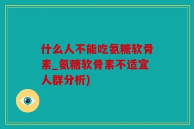 什么人不能吃氨糖软骨素_氨糖软骨素不适宜人群分析)