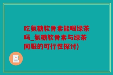 吃氨糖软骨素能喝绿茶吗_氨糖软骨素与绿茶同服的可行性探讨)