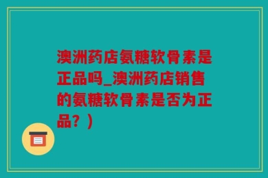 澳洲药店氨糖软骨素是正品吗_澳洲药店销售的氨糖软骨素是否为正品？)
