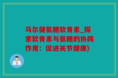 马尔健氨糖软骨素_探索软骨素与氨糖的协同作用：促进关节健康)