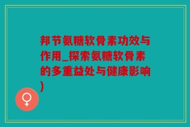 邦节氨糖软骨素功效与作用_探索氨糖软骨素的多重益处与健康影响)