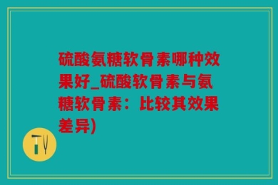 硫酸氨糖软骨素哪种效果好_硫酸软骨素与氨糖软骨素：比较其效果差异)