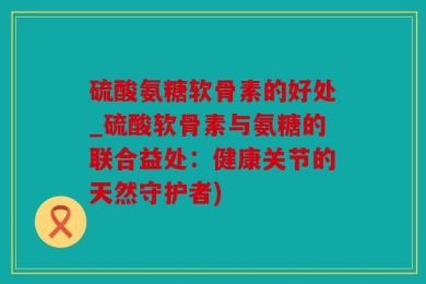 硫酸氨糖软骨素的好处_硫酸软骨素与氨糖的联合益处：健康关节的天然守护者)