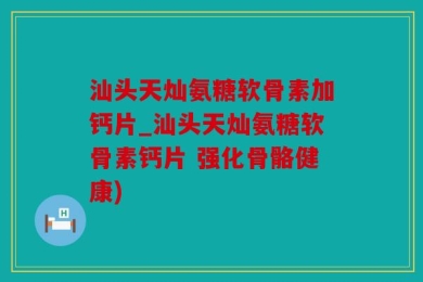 汕头天灿氨糖软骨素加钙片_汕头天灿氨糖软骨素钙片 强化骨骼健康)