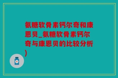 氨糖软骨素钙尔奇和康恩贝_氨糖软骨素钙尔奇与康恩贝的比较分析)