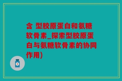 含 型胶原蛋白和氨糖软骨素_探索型胶原蛋白与氨糖软骨素的协同作用)