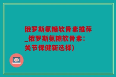 俄罗斯氨糖软骨素推荐_俄罗斯氨糖软骨素：关节保健新选择)