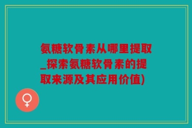 氨糖软骨素从哪里提取_探索氨糖软骨素的提取来源及其应用价值)