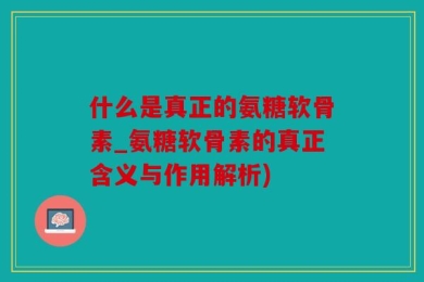 什么是真正的氨糖软骨素_氨糖软骨素的真正含义与作用解析)
