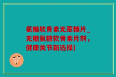 氨糖软骨素无蔗糖片_无糖氨糖软骨素片剂，健康关节新选择)