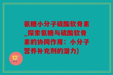 氨糖小分子硫酸软骨素_探索氨糖与硫酸软骨素的协同作用：小分子营养补充剂的潜力)
