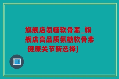 旗舰店氨糖软骨素_旗舰店高品质氨糖软骨素 健康关节新选择)