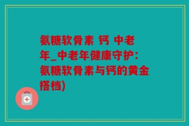 氨糖软骨素 钙 中老年_中老年健康守护：氨糖软骨素与钙的黄金搭档)