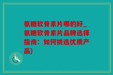 氨糖软骨素片哪的好_氨糖软骨素片品牌选择指南：如何挑选优质产品)