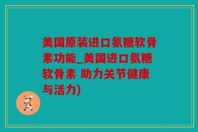 美国原装进口氨糖软骨素功能_美国进口氨糖软骨素 助力关节健康与活力)