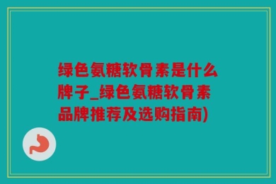 绿色氨糖软骨素是什么牌子_绿色氨糖软骨素品牌推荐及选购指南)