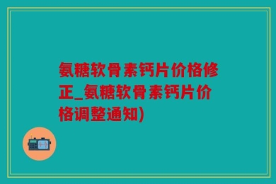 氨糖软骨素钙片价格修正_氨糖软骨素钙片价格调整通知)