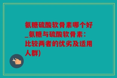 氨糖硫酸软骨素哪个好_氨糖与硫酸软骨素：比较两者的优劣及适用人群)