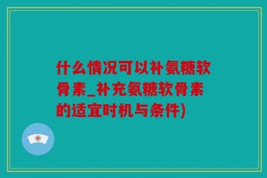 什么情况可以补氨糖软骨素_补充氨糖软骨素的适宜时机与条件)