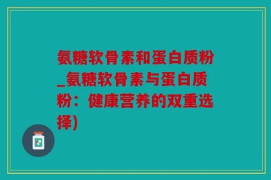 氨糖软骨素和蛋白质粉_氨糖软骨素与蛋白质粉：健康营养的双重选择)