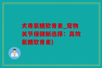 犬用氨糖软骨素_宠物关节保健新选择：高效氨糖软骨素)