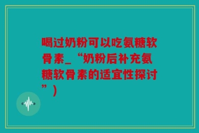 喝过奶粉可以吃氨糖软骨素_“奶粉后补充氨糖软骨素的适宜性探讨”)