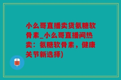 小么哥直播卖货氨糖软骨素_小么哥直播间热卖：氨糖软骨素，健康关节新选择)