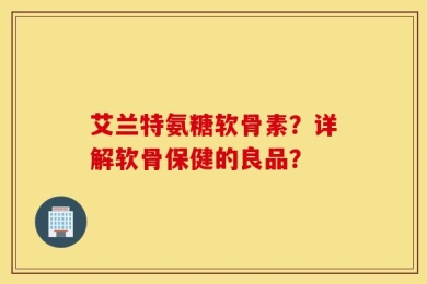 艾兰特氨糖软骨素？详解软骨保健的良品？