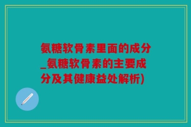 氨糖软骨素里面的成分_氨糖软骨素的主要成分及其健康益处解析)