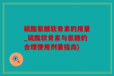 硫酸氨糖软骨素的用量_硫酸软骨素与氨糖的合理使用剂量指南)