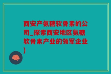 西安产氨糖软骨素的公司_探索西安地区氨糖软骨素产业的领军企业)
